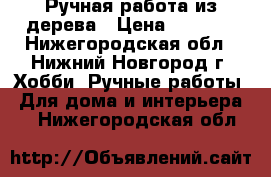 Ручная работа из дерева › Цена ­ 7 999 - Нижегородская обл., Нижний Новгород г. Хобби. Ручные работы » Для дома и интерьера   . Нижегородская обл.